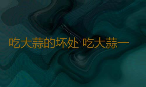 吃大蒜的坏处 吃大蒜一定要注意这些