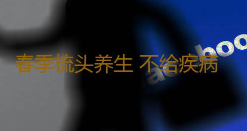 春季梳头养生 不给疾病可趁之机