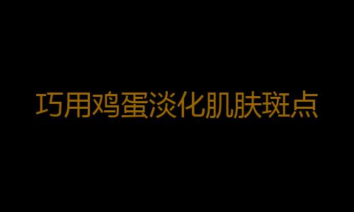 巧用鸡蛋淡化肌肤斑点