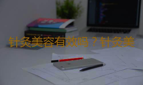 针灸美容有效吗？针灸美容能调节人体经脉