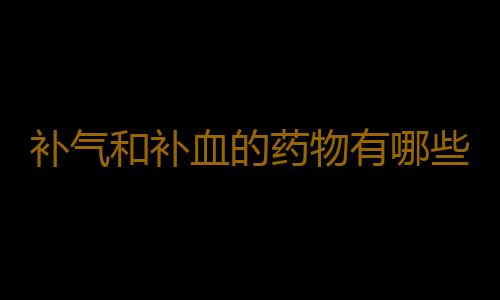 补气和补血的药物有哪些