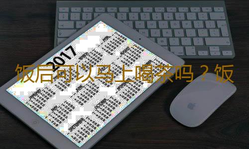 饭后可以马上喝茶吗？饭后马上喝茶对身体好吗